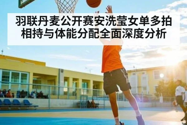 羽联丹麦公开赛安洗莹女单多拍相持与体能分配全面深度分析