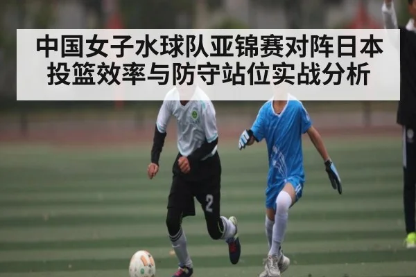 中国女子水球队亚锦赛对阵日本投篮效率与防守站位实战分析